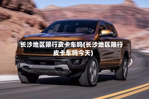 长沙地区限行皮卡车吗(长沙地区限行皮卡车吗今天)-第2张图片